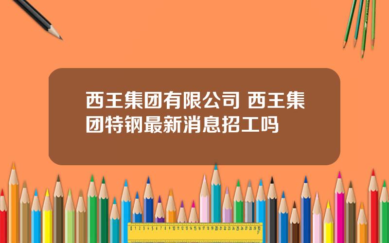 西王集团有限公司 西王集团特钢最新消息招工吗